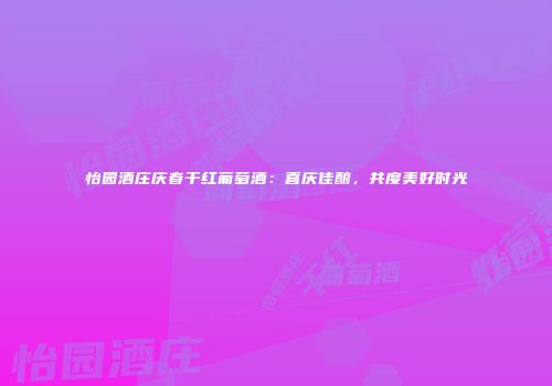 怡园酒庄庆春干红葡萄酒：喜庆佳酿，共度美好时光