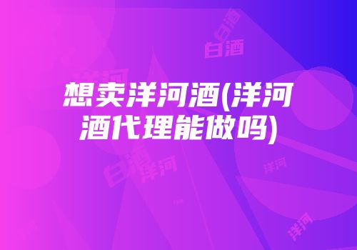想卖洋河酒(洋河酒代理能做吗)