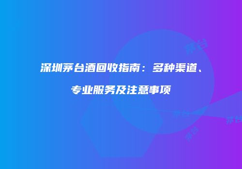 深圳茅台酒回收指南：多种渠道、专业服务及注意事项
