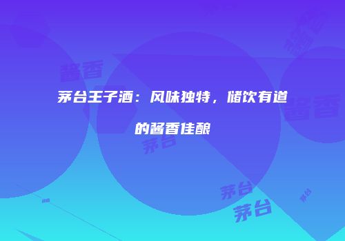 茅台王子酒：风味独特，储饮有道的酱香佳酿