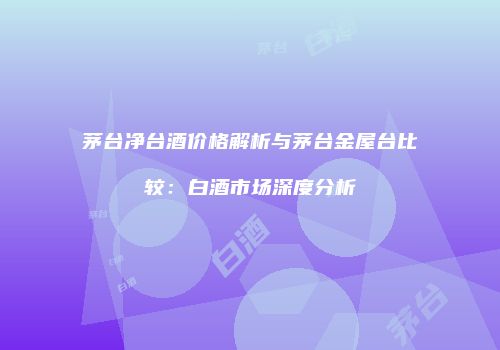 茅台净台酒价格解析与茅台金屋台比较：白酒市场深度分析
