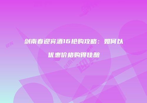 剑南春迎宾酒16抢购攻略：如何以优惠价格购得佳酿