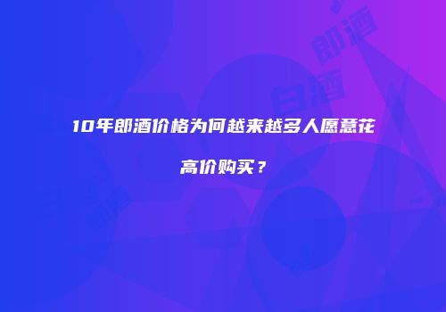 10年郎酒价格为何越来越多人愿意花高价购买？