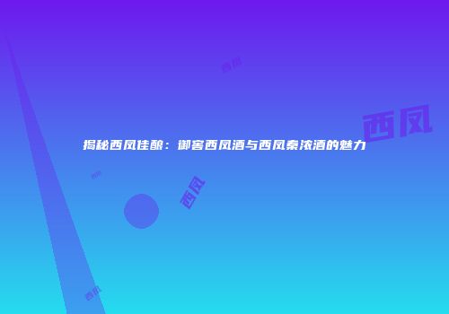 揭秘西凤佳酿：御窖西凤酒与西凤秦浓酒的魅力