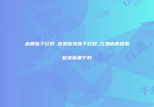 赤霞珠干红好 还是蛇龙珠干红好_红酒赤霞珠和蛇龙珠哪个好