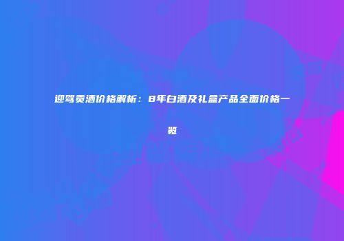 迎驾贡酒价格解析：8年白酒及礼盒产品全面价格一览