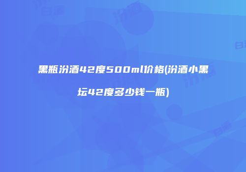 黑瓶汾酒42度500ml价格(汾酒小黑坛42度多少钱一瓶)