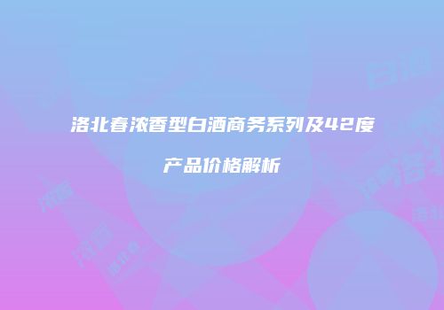 洛北春浓香型白酒商务系列及42度产品价格解析