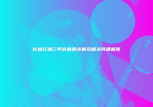长城红酒三年价格表详解及相关问题解答