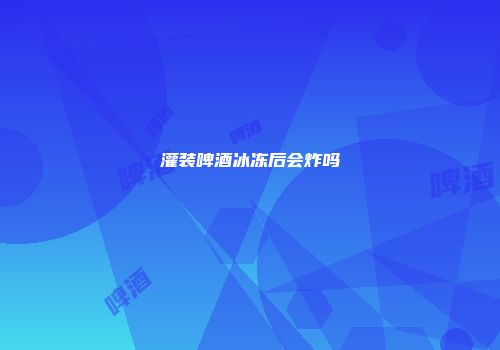 灌装啤酒冰冻后会炸吗