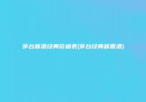 茅台酱酒经典价格表(茅台经典酱香酒)