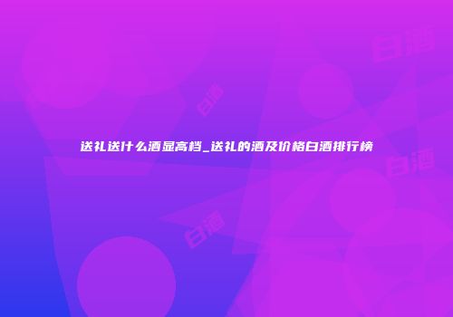 送礼送什么酒显高档_送礼的酒及价格白酒排行榜