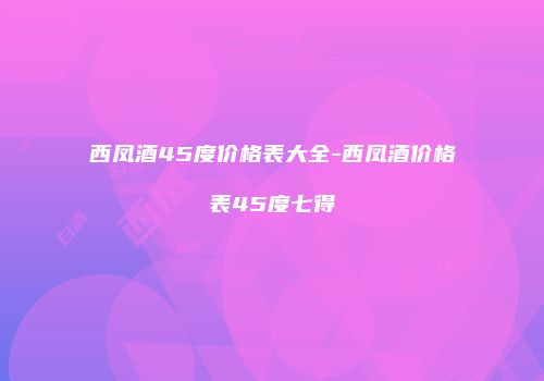 西凤酒45度价格表大全-西凤酒价格表45度七得