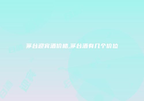 茅台迎宾酒价格,茅台酒有几个价位