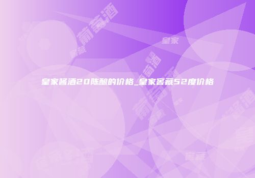皇家酱酒20陈酿的价格_皇家窖藏52度价格