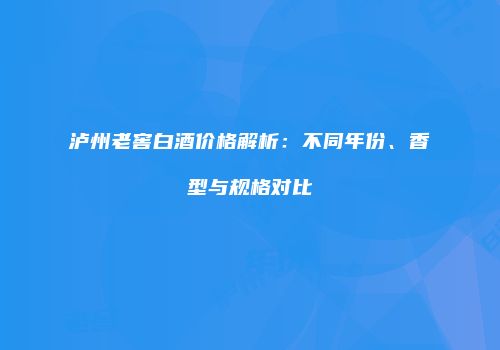 泸州老窖白酒价格解析：不同年份、香型与规格对比