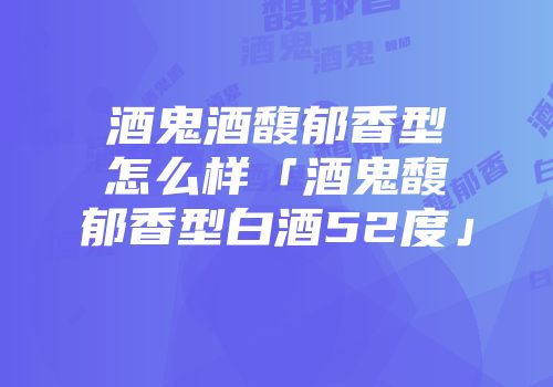 酒鬼酒馥郁香型怎么样「酒鬼馥郁香型白酒52度」