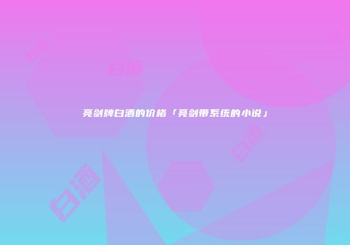 亮剑牌白酒的价格「亮剑带系统的小说」