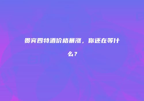 贵宾四特酒价格暴涨，你还在等什么？