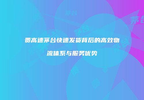 贵高速茅台快速发货背后的高效物流体系与服务优势