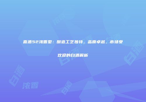 喜酒52浓香型：酿造工艺独特，品质卓越，市场受欢迎的白酒解析