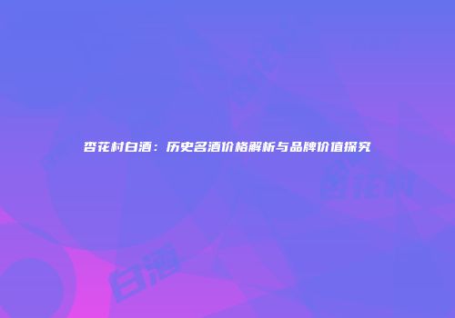 杏花村白酒：历史名酒价格解析与品牌价值探究