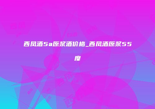 西凤酒5a原浆酒价格_西凤酒原浆55度