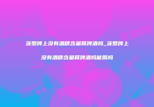 菠萝啤上没有酒精含量算啤酒吗_菠萝啤上没有酒精含量算啤酒吗能喝吗