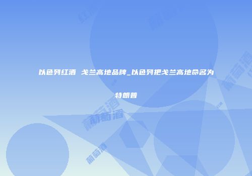 以色列红酒 戈兰高地品牌_以色列把戈兰高地命名为特朗普