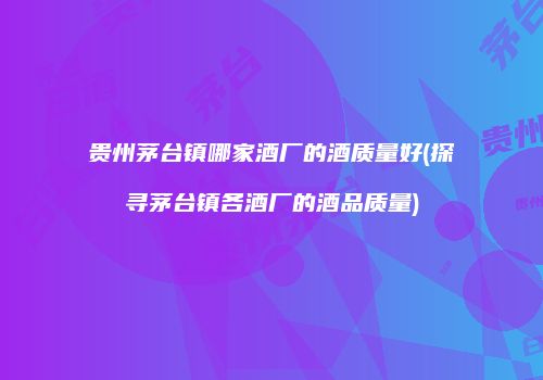 贵州茅台镇哪家酒厂的酒质量好(探寻茅台镇各酒厂的酒品质量)