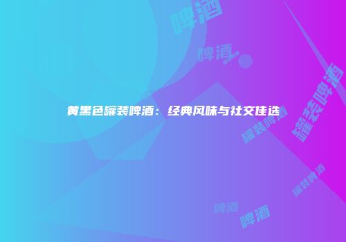 黄黑色罐装啤酒：经典风味与社交佳选