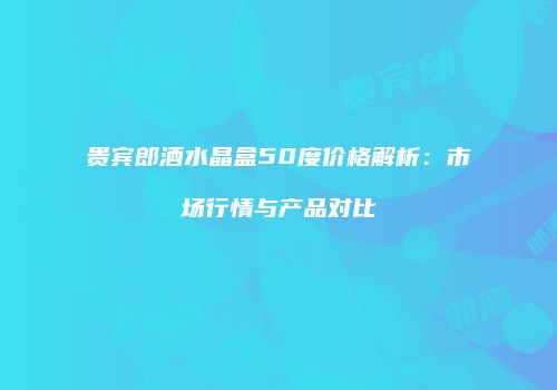 贵宾郎酒水晶盒50度价格解析：市场行情与产品对比