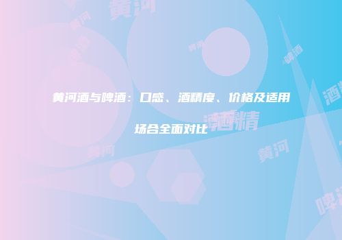 黄河酒与啤酒：口感、酒精度、价格及适用场合全面对比