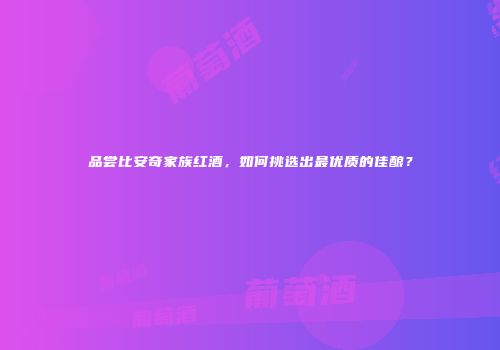 品尝比安奇家族红酒，如何挑选出最优质的佳酿？