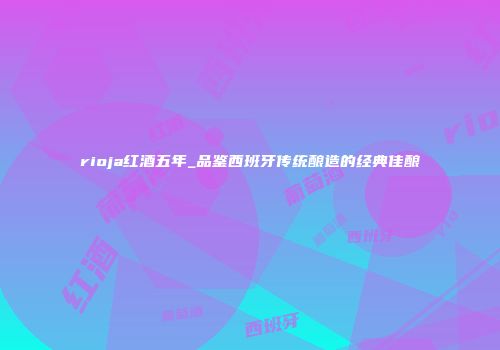 rioja红酒五年_品鉴西班牙传统酿造的经典佳酿