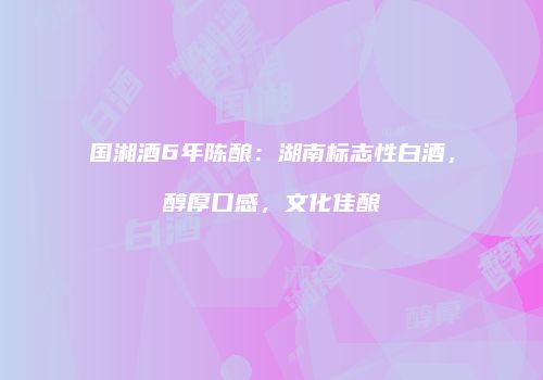 国湘酒6年陈酿：湖南标志性白酒，醇厚口感，文化佳酿