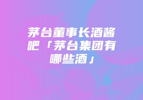 茅台董事长酒酱吧「茅台集团有哪些酒」