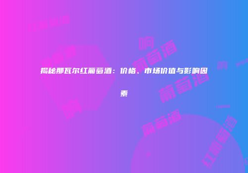揭秘那瓦尔红葡萄酒：价格、市场价值与影响因素