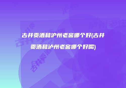 古井贡酒和沪州老窖哪个好(古井贡洒和泸州老窖哪个好喝)