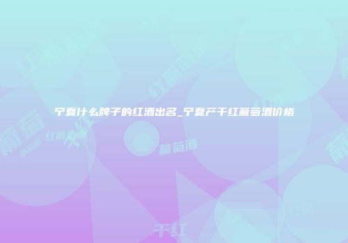 宁夏什么牌子的红酒出名_宁夏产干红葡萄酒价格