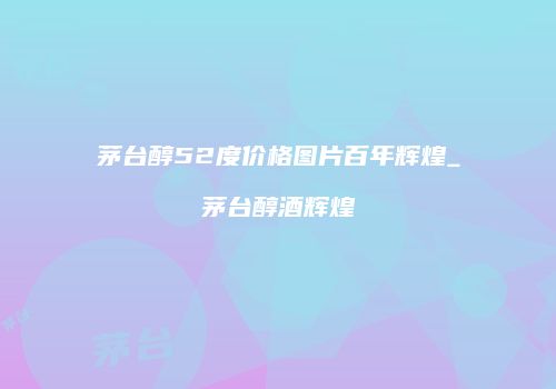 茅台醇52度价格图片百年辉煌_茅台醇酒辉煌