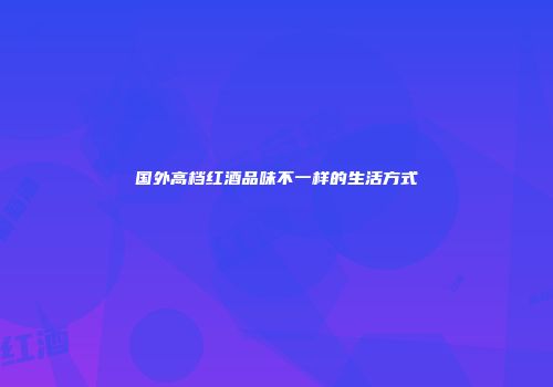 国外高档红酒品味不一样的生活方式