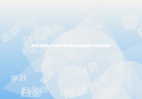 茅台白金v9酒价格(茅台白金酒53度价格)