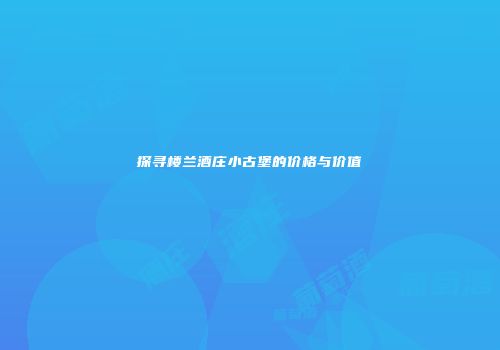探寻楼兰酒庄小古堡的价格与价值