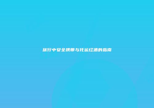 旅行中安全携带与托运红酒的指南