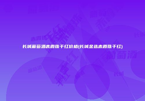 长城葡萄酒赤霞珠干红价格(长城金选赤霞珠干红)