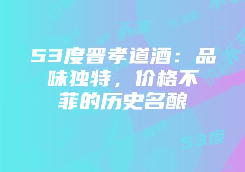53度晋孝道酒：品味独特，价格不菲的历史名酿