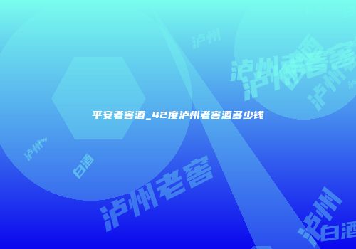 平安老窖酒_42度泸州老窖酒多少钱