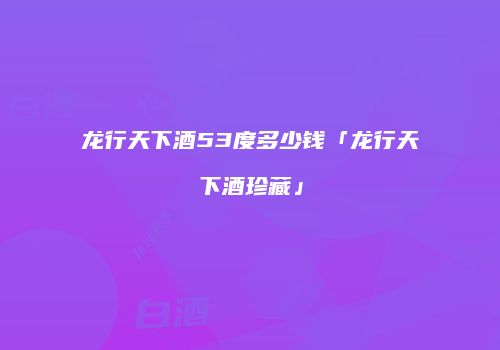 龙行天下酒53度多少钱「龙行天下酒珍藏」