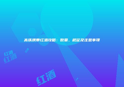高铁携带红酒攻略：数量、规定及注意事项